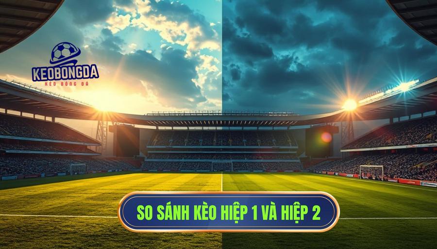 Bảng so sánh đặc điểm giữa kèo hiệp 1 và hiệp 2